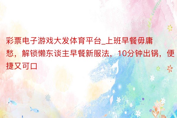 彩票电子游戏大发体育平台_上班早餐毋庸愁，解锁懒东谈主早餐新服法，10分钟出锅，便捷又可口