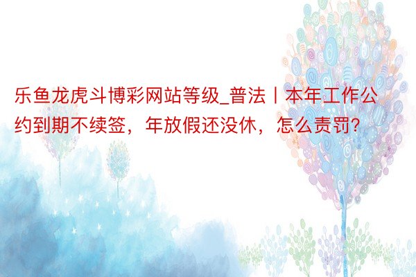 乐鱼龙虎斗博彩网站等级_普法丨本年工作公约到期不续签，年放假还没休，怎么责罚？