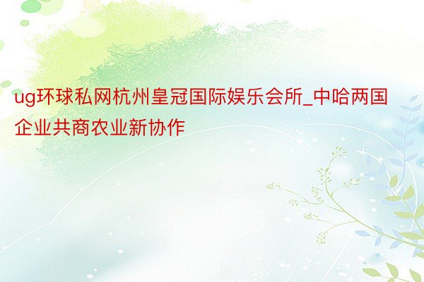 ug环球私网杭州皇冠国际娱乐会所_中哈两国企业共商农业新协作