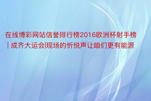 在线博彩网站信誉排行榜2016欧洲杯射手榜 | 成齐大运会|现场的忻悦声让咱们更有能源