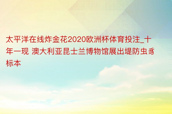 太平洋在线炸金花2020欧洲杯体育投注_十年一现 澳大利亚昆士兰博物馆展出堤防虫豸标本