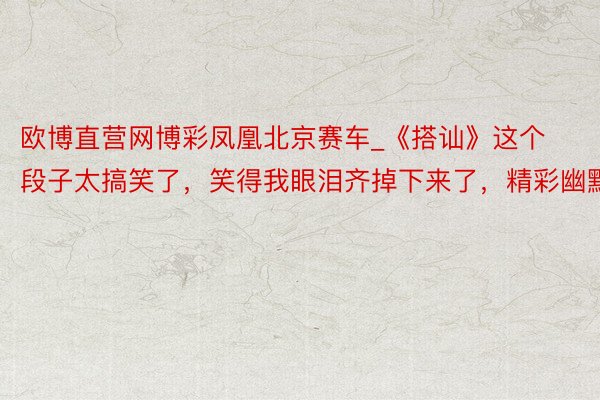 欧博直营网博彩凤凰北京赛车_《搭讪》这个段子太搞笑了，笑得我眼泪齐掉下来了，精彩幽默