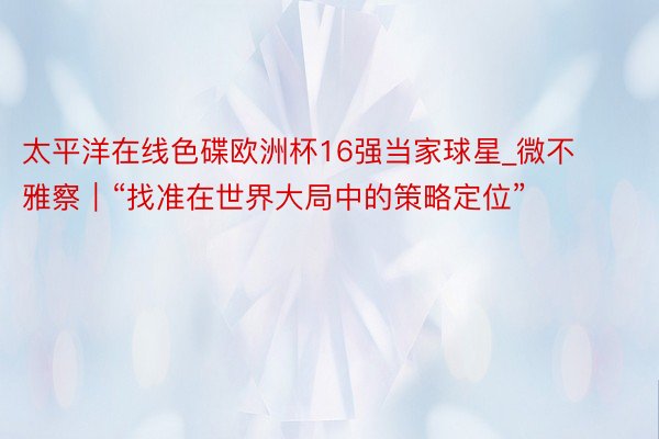 太平洋在线色碟欧洲杯16强当家球星_微不雅察｜“找准在世界大局中的策略定位”