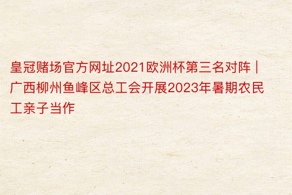 皇冠赌场官方网址2021欧洲杯第三名对阵 | 广西柳州鱼峰区总工会开展2023年暑期农民工亲子当作