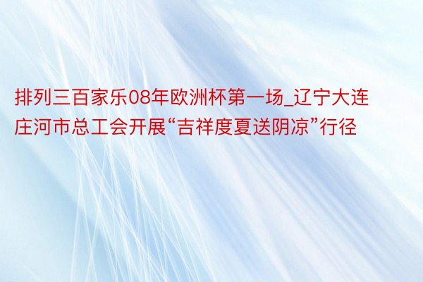 排列三百家乐08年欧洲杯第一场_辽宁大连庄河市总工会开展“吉祥度夏送阴凉”行径