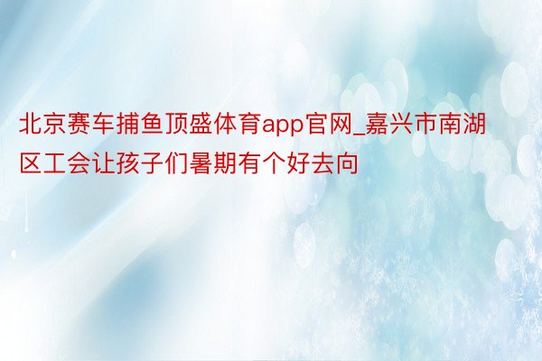 北京赛车捕鱼顶盛体育app官网_嘉兴市南湖区工会让孩子们暑期有个好去向