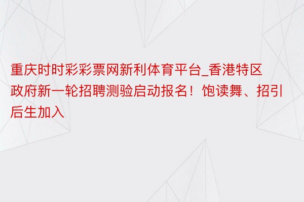 重庆时时彩彩票网新利体育平台_香港特区政府新一轮招聘测验启动报名！饱读舞、招引后生加入