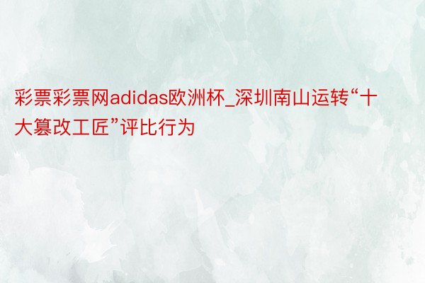 彩票彩票网adidas欧洲杯_深圳南山运转“十大篡改工匠”评比行为