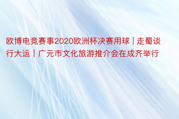 欧博电竞赛事2020欧洲杯决赛用球 | 走蜀谈 行大运｜广元市文化旅游推介会在成齐举行
