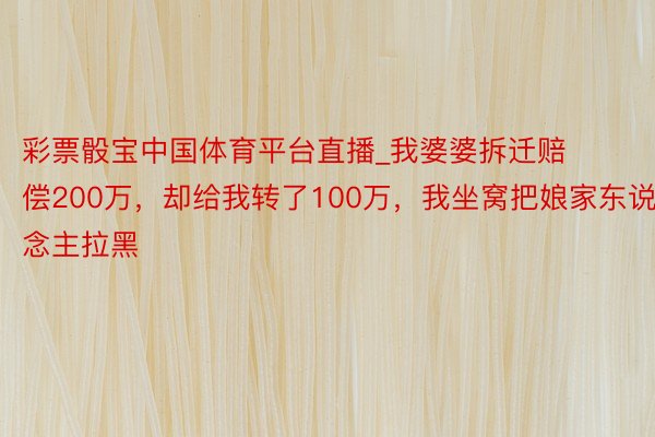 彩票骰宝中国体育平台直播_我婆婆拆迁赔偿200万，却给我转了100万，我坐窝把娘家东说念主拉黑