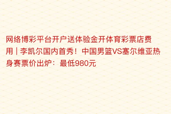 网络博彩平台开户送体验金开体育彩票店费用 | 李凯尔国内首秀！中国男篮VS塞尔维亚热身赛票价出炉：最低980元