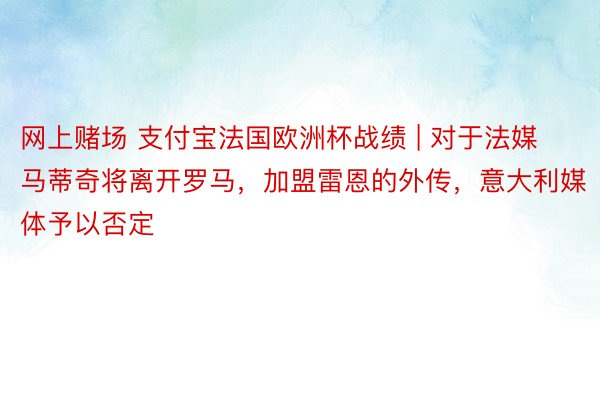 网上赌场 支付宝法国欧洲杯战绩 | 对于法媒马蒂奇将离开罗马，加盟雷恩的外传，意大利媒体予以否定