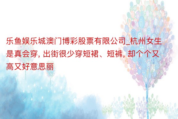 乐鱼娱乐城澳门博彩股票有限公司_杭州女生是真会穿, 出街很少穿短裙、短裤, 却个个又高又好意思丽