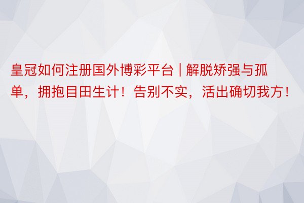 皇冠如何注册国外博彩平台 | 解脱矫强与孤单，拥抱目田生计！告别不实，活出确切我方！