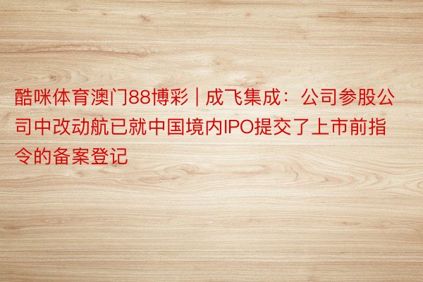 酷咪体育澳门88博彩 | 成飞集成：公司参股公司中改动航已就中国境内IPO提交了上市前指令的备案登记