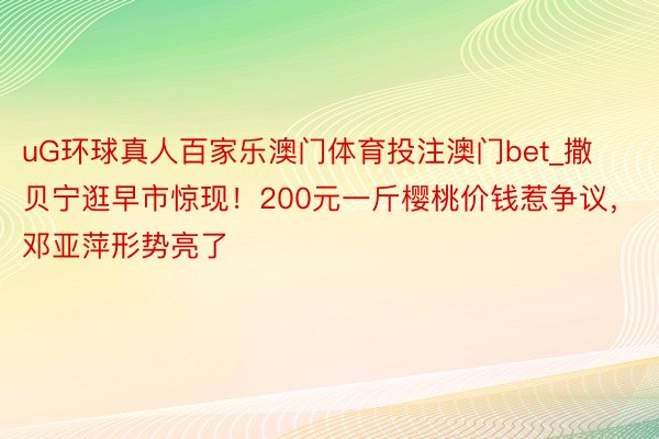 uG环球真人百家乐澳门体育投注澳门bet_撒贝宁逛早市惊现！200元一斤樱桃价钱惹争议，邓亚萍形势亮了