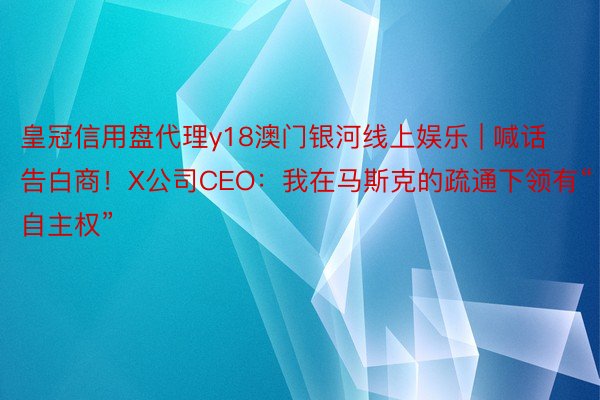 皇冠信用盘代理y18澳门银河线上娱乐 | 喊话告白商！X公司CEO：我在马斯克的疏通下领有“自主权”