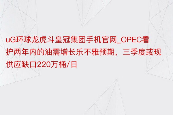 uG环球龙虎斗皇冠集团手机官网_OPEC看护两年内的油需增长乐不雅预期，三季度或现供应缺口220万桶/日