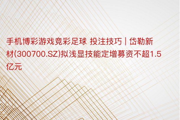 手机博彩游戏竞彩足球 投注技巧 | 岱勒新材(300700.SZ)拟浅显技能定增募资不超1.5亿元