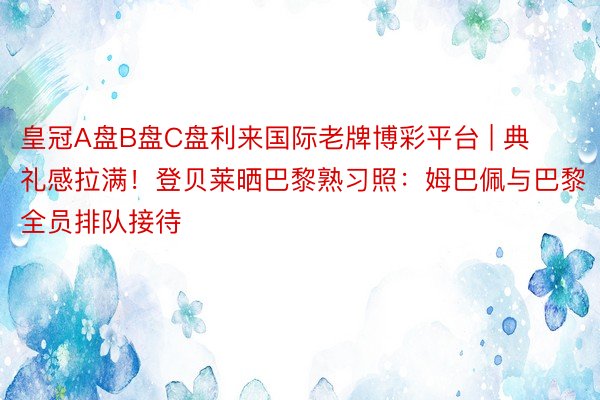 皇冠A盘B盘C盘利来国际老牌博彩平台 | 典礼感拉满！登贝莱晒巴黎熟习照：姆巴佩与巴黎全员排队接待