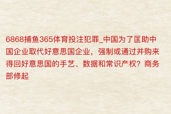 6868捕鱼365体育投注犯罪_中国为了匡助中国企业取代好意思国企业，强制或通过并购来得回好意思国的手艺、数据和常识产权？商务部修起