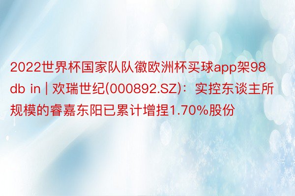 2022世界杯国家队队徽欧洲杯买球app架98db in | 欢瑞世纪(000892.SZ)：实控东谈主所规模的睿嘉东阳已累计增捏1.70%股份