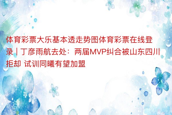 体育彩票大乐基本透走势图体育彩票在线登录 | 丁彦雨航去处：两届MVP纠合被山东四川拒却 试训同曦有望加盟