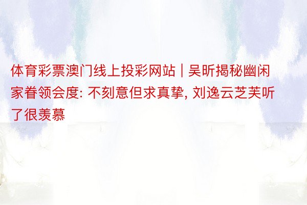 体育彩票澳门线上投彩网站 | 吴昕揭秘幽闲家眷领会度: 不刻意但求真挚, 刘逸云芝芙听了很羡慕