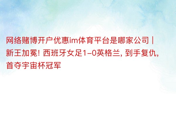 网络赌博开户优惠im体育平台是哪家公司 | 新王加冕! 西班牙女足1-0英格兰, 到手复仇, 首夺宇宙杯冠军