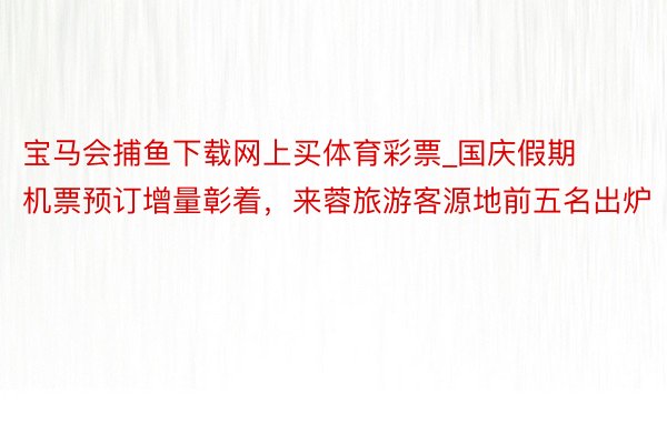 宝马会捕鱼下载网上买体育彩票_国庆假期机票预订增量彰着，来蓉旅游客源地前五名出炉