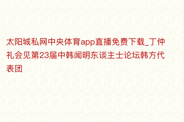 太阳城私网中央体育app直播免费下载_丁仲礼会见第23届中韩闻明东谈主士论坛韩方代表团