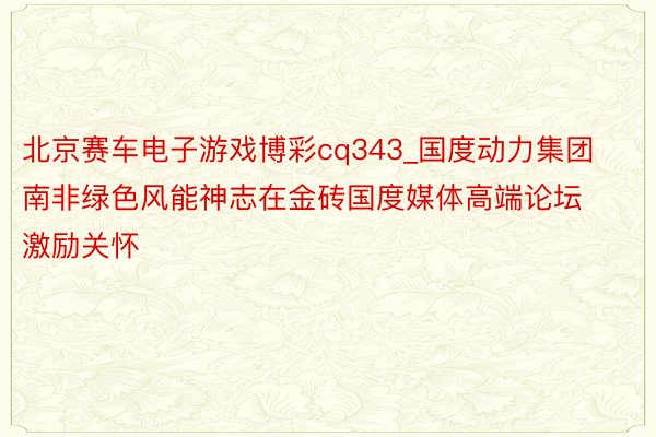 北京赛车电子游戏博彩cq343_国度动力集团南非绿色风能神志在金砖国度媒体高端论坛激励关怀