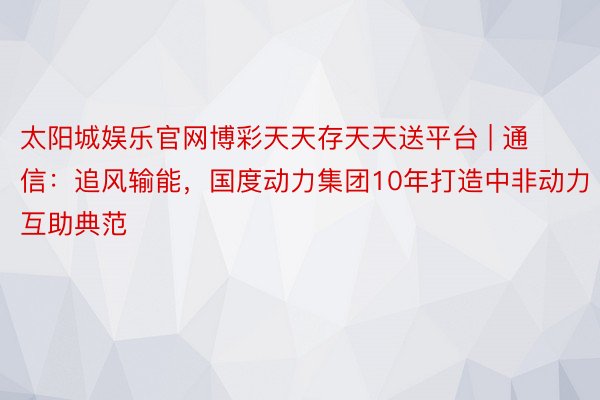 太阳城娱乐官网博彩天天存天天送平台 | 通信：追风输能，国度动力集团10年打造中非动力互助典范