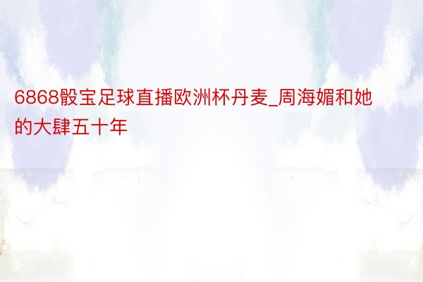 6868骰宝足球直播欧洲杯丹麦_周海媚和她的大肆五十年