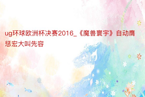 ug环球欧洲杯决赛2016_《魔兽寰宇》自动膺惩宏大叫先容
