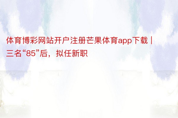 体育博彩网站开户注册芒果体育app下载 | 三名“85”后，拟任新职