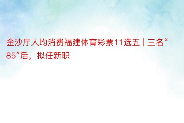 金沙厅人均消费福建体育彩票11选五 | 三名“85”后，拟任新职