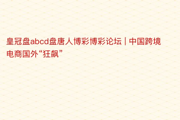 皇冠盘abcd盘唐人博彩博彩论坛 | 中国跨境电商国外“狂飙”