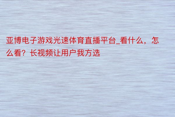 亚博电子游戏光速体育直播平台_看什么，怎么看？长视频让用户我方选