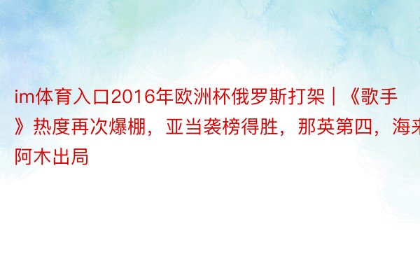 im体育入口2016年欧洲杯俄罗斯打架 | 《歌手》热度再次爆棚，亚当袭榜得胜，那英第四，海来阿木出局