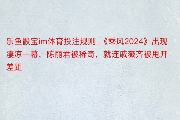 乐鱼骰宝im体育投注规则_《乘风2024》出现凄凉一幕，陈丽君被稀奇，就连戚薇齐被甩开差距