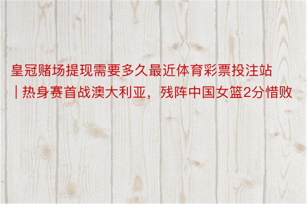 皇冠赌场提现需要多久最近体育彩票投注站 | 热身赛首战澳大利亚，残阵中国女篮2分惜败