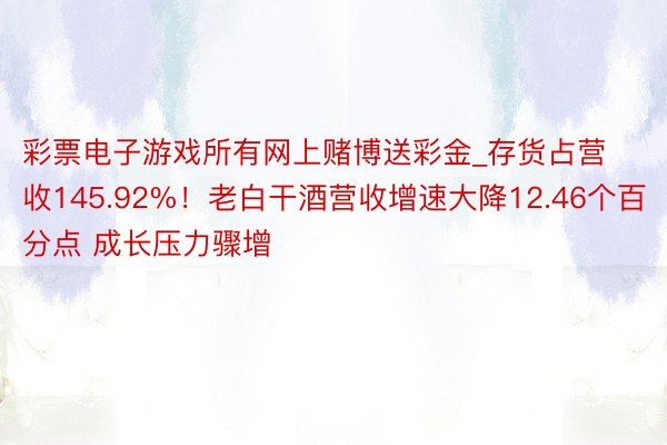 彩票电子游戏所有网上赌博送彩金_存货占营收145.92%！老白干酒营收增速大降12.46个百分点 成长压力骤增