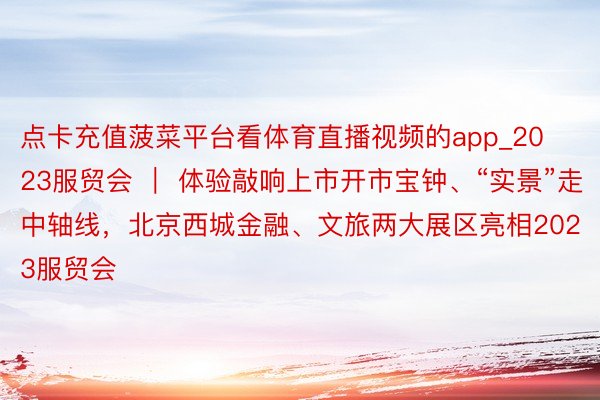 点卡充值菠菜平台看体育直播视频的app_2023服贸会 ｜ 体验敲响上市开市宝钟、“实景”走中轴线，北京西城金融、文旅两大展区亮相2023服贸会
