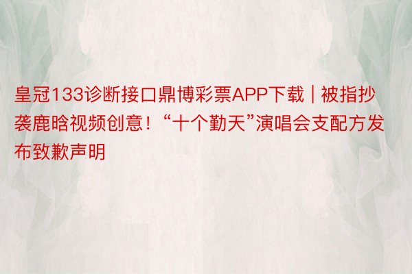 皇冠133诊断接口鼎博彩票APP下载 | 被指抄袭鹿晗视频创意！“十个勤天”演唱会支配方发布致歉声明