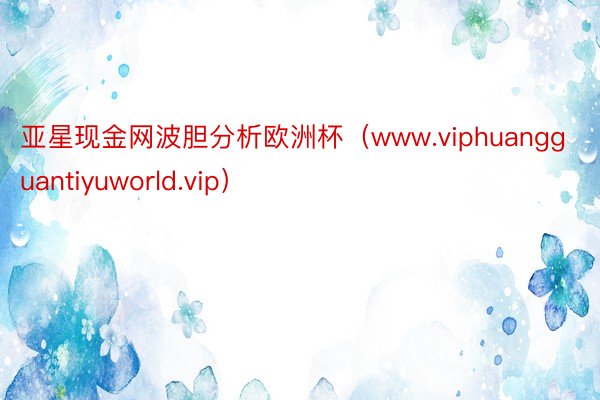 亚星现金网波胆分析欧洲杯（www.viphuangguantiyuworld.vip）
