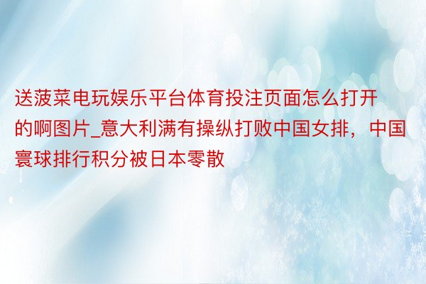 送菠菜电玩娱乐平台体育投注页面怎么打开的啊图片_意大利满有操纵打败中国女排，中国寰球排行积分被日本零散