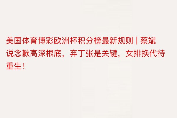 美国体育博彩欧洲杯积分榜最新规则 | 蔡斌说念歉高深根底，弃丁张是关键，女排换代待重生！