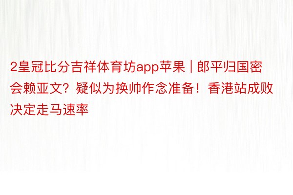 2皇冠比分吉祥体育坊app苹果 | 郎平归国密会赖亚文？疑似为换帅作念准备！香港站成败决定走马速率