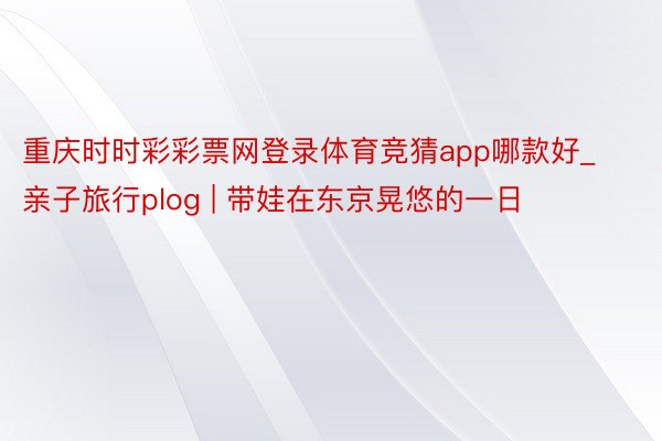 重庆时时彩彩票网登录体育竞猜app哪款好_亲子旅行plog | 带娃在东京晃悠的一日